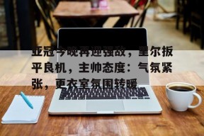 博鱼体育官网登陆-亚冠今晚再迎强敌，里尔扳平良机，主帅态度：气氛紧张，更衣室氛围转暖