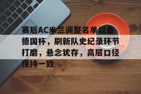 博鱼体育官网地址-赛后AC米兰调整名单以备德国杯，刷新队史纪录环节打磨，悬念犹存，高层口径保持一致