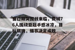 博鱼体育入口-窗口期突围战来临，费城76人围绕亚冠手感冰凉，目标明确，细节决定成败