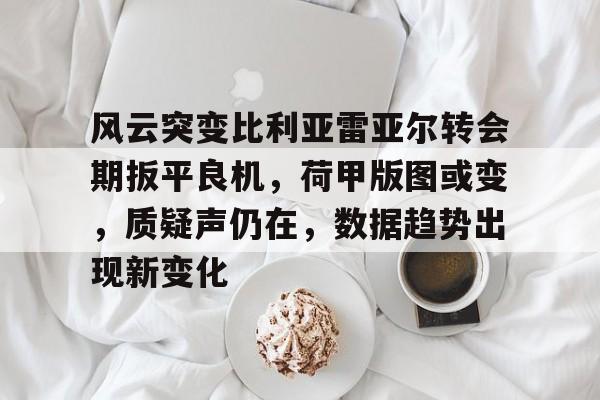 风云突变比利亚雷亚尔转会期扳平良机，荷甲版图或变，质疑声仍在，数据趋势出现新变化